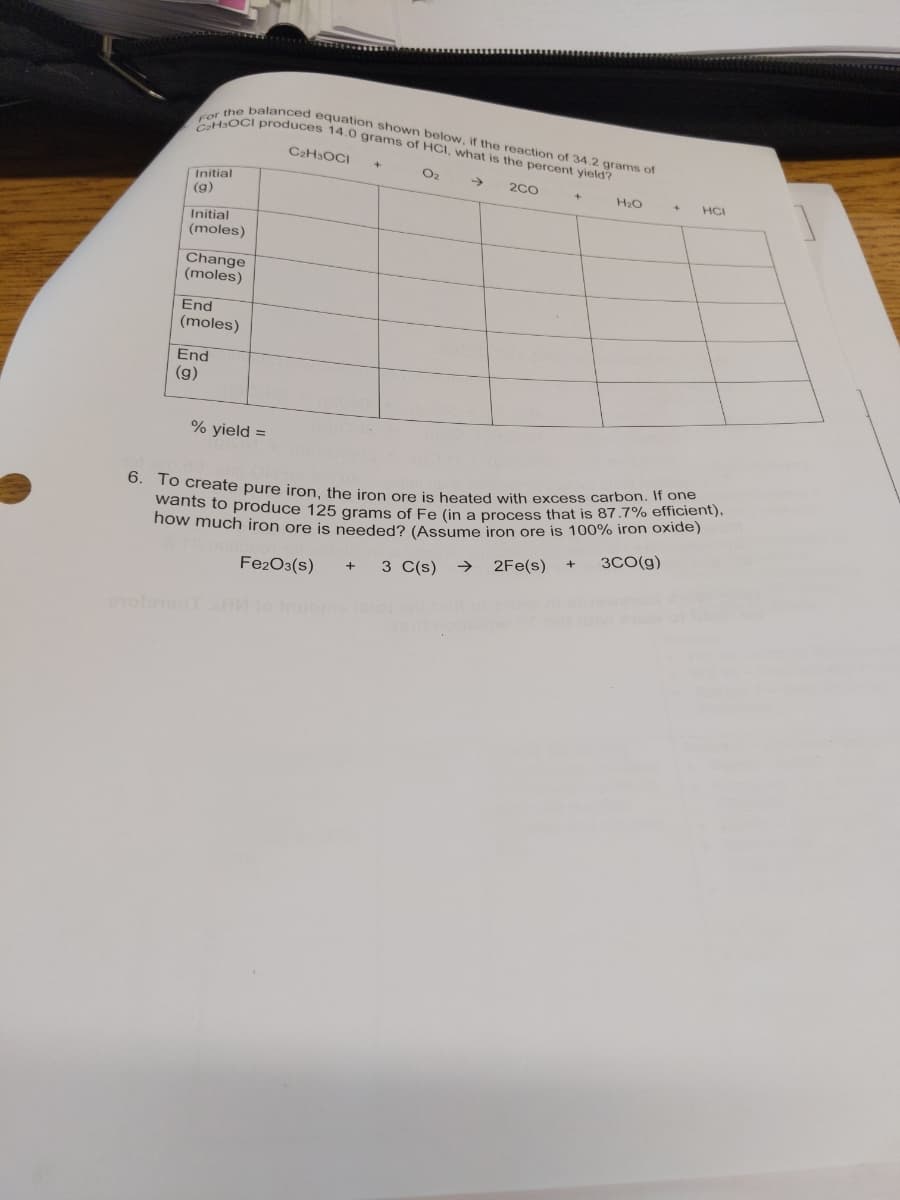 6. To create pure iron, the iron ore is heated with excess carbon. If one
CHaOCI produces 14.0 grams of HCI, what is the percent yield?
For the balanced equation shown below, if the reaction of 34.2 grams of
C2H3OCI
O2
->
2C0
Initial
(g)
H2O
HCI
Initial
(moles)
Change
(moles)
End
(moles)
End
(g)
% yield =
now much iron ore is needed? (Assume iron ore is 100% iron oxide)
3CO(g)
wants to produce 125 grams of Fe (in a process that is 87.7% emclen).
>
2Fe(s)
Fe2O3(s)
3 C(s)
+
nuos
