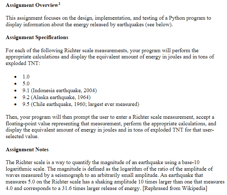 Assignment Overview¹
This assignment focuses on the design, implementation, and testing of a Python program to
display information about the energy released by earthquakes (see below).
Assignment Specifications
For each of the following Richter scale measurements, your program will perform the
appropriate calculations and display the equivalent amount of energy in joules and in tons of
exploded TNT:
1.0
5.0
9.1 (Indonesia earthquake, 2004)
9.2 (Alaska earthquake, 1964)
9.5 (Chile earthquake, 1960; largest ever measured)
Then, your program will then prompt the user to enter a Richter scale measurement, accept a
floating-point value representing that measurement, perform the appropriate calculations, and
display the equivalent amount of energy in joules and in tons of exploded TNT for that user-
selected value.
Assignment Notes
The Richter scale is a way to quantify the magnitude of an earthquake using a base-10
logarithmic scale. The magnitude is defined as the logarithm of the ratio of the amplitude of
waves measured by a seismograph to an arbitrarily small amplitude. An earthquake that
measures 5.0 on the Richter scale has a shaking amplitude 10 times larger than one that measures
4.0 and corresponds to a 31.6 times larger release of energy. [Rephrased from Wikipedia]