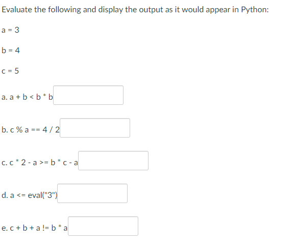 Evaluate the following and display the output as it would appear in Python:
a = 3
b=4
c = 5
a. a + b <b* b
b. c % a == 4/2
c. c* 2-a>= b * c-a
d. a <=
eval("3")
e. c+b+a!= b*a