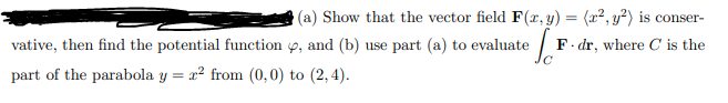 (a) Show that the vector field F(x, y) = (x², y²) is conser-
F-dr, where C is the
, and (b) use part (a) to evaluate ef
vative, then find the potential function
part of the parabola y = ² from (0,0) to (2,4).