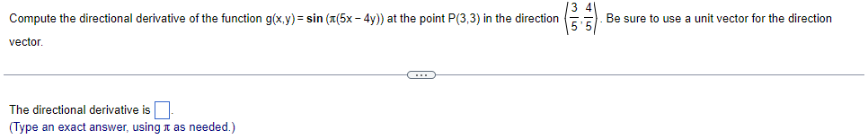 Compute the directional derivative of the function g(x,y) = sin((5x - 4y)) at the point P(3,3) in the direction
vector.
The directional derivative is
(Type an exact answer, using as needed.)
C
Be sure to use a unit vector for the direction