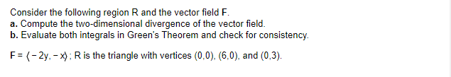 Consider the following region R and the vector field F.
a. Compute the two-dimensional divergence of the vector field.
b. Evaluate both integrals in Green's Theorem and check for consistency.
F = (-2y, - x); R is the triangle with vertices (0,0), (6,0), and (0,3).