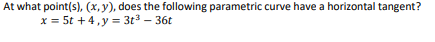 ### Parametric Curve with Horizontal Tangents

#### Problem Statement
At what point(s), \((x, y)\), does the following parametric curve have a horizontal tangent?

\[ 
x = 5t + 4, \quad y = 3t^3 - 36t 
\]

#### Explanation
In parametric equations, a horizontal tangent occurs when the derivative of \( y \) with respect to \( t \) (denoted \(\frac{dy}{dt}\)) is zero.

Given the parametric equations:
\[ x = 5t + 4 \]
\[ y = 3t^3 - 36t \]

First, compute the derivative of \( y \) with respect to \( t \):
\[ \frac{dy}{dt} = \frac{d}{dt}(3t^3 - 36t) \]
\[ \frac{dy}{dt} = 9t^2 - 36 \]

To find where the tangent is horizontal, set \(\frac{dy}{dt} = 0\):
\[ 9t^2 - 36 = 0 \]
\[ 9t^2 = 36 \]
\[ t^2 = 4 \]
\[ t = \pm 2 \]

Substitute \( t = 2 \) and \( t = -2 \) back into the original parametric equations to find the points \((x, y)\).

For \( t = 2 \):
\[ x = 5(2) + 4 = 10 + 4 = 14 \]
\[ y = 3(2)^3 - 36(2) = 3(8) - 72 = 24 - 72 = -48 \]
So, one point is \((14, -48)\).

For \( t = -2 \):
\[ x = 5(-2) + 4 = -10 + 4 = -6 \]
\[ y = 3(-2)^3 - 36(-2) = 3(-8) + 72 = -24 + 72 = 48 \]
So, another point is \((-6, 48)\).

Therefore, the points where the parametric curve has a horizontal tangent are \( (14, -48) \) and \( (-6, 48) \).