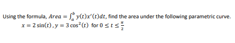 **Finding the Area Under a Parametric Curve**

To find the area under a parametric curve using the given formula, follow these steps:

**Formula:**
\[ \text{Area} = \int_{a}^{b} y(t) x'(t) \, dt \]

Given the parametric equations:
\[ x = 2 \sin(t), \ y = 3 \cos^2(t) \]

And the interval:
\[ 0 \leq t \leq \frac{\pi}{2} \]

1. **Determine \( x'(t) \):**
   \[ x = 2 \sin(t) \]
   Differentiating with respect to \( t \):
   \[ x'(t) = 2 \cos(t) \]

2. **Substitute \( y(t) \) and \( x'(t) \) into the formula:**
   \[ y(t) = 3 \cos^2(t) \]
   \[ x'(t) = 2 \cos(t) \]

3. **Set up the integral:**
   \[ \text{Area} = \int_{0}^{\frac{\pi}{2}} 3 \cos^2(t) \cdot 2 \cos(t) \, dt \]
   \[ = 6 \int_{0}^{\frac{\pi}{2}} \cos^3(t) \, dt \]

4. **Integrate \( 6 \cos^3(t) \):**

Utilize the trigonometric identity for integration:
\[ \cos^3(t) = \cos(t) \left( 1 - \sin^2(t) \right) \]
   Let \( u = \sin(t) \), thus \( du = \cos(t) \, dt \).

Therefore, the integral simplifies to:
\[ \int_{0}^{\frac{\pi}{2}} \cos^3(t) \, dt = \int_{0}^{1} (1 - u^2) \, du \]
\[ = \int_{0}^{1} 1 \, du - \int_{0}^{1} u^2 \, du \]
\[ = \left[ u \right]_{0}^{1} - \left[ \frac{u^3}{3} \right]_{0}^{1} \]
\[ = (1 -