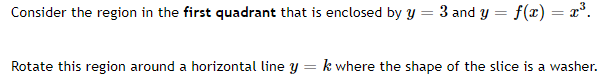 Consider the region in the first quadrant that is enclosed by y = 3 and y = f(x) = x°.
Rotate this region around a horizontal line y = k where the shape of the slice is a washer.
