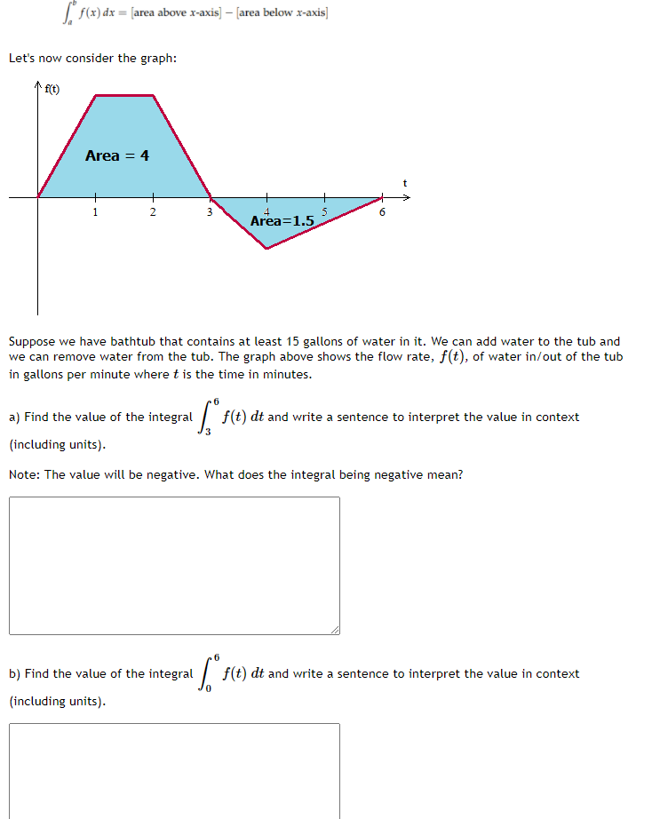 f(x) dx = [area above x-axis) – [area below x-axis]
Let's now consider the graph:
Area = 4
%3D
1
Area=1.5
Suppose we have bathtub that contains at least 15 gallons of water in it. We can add water to the tub and
we can remove water from the tub. The graph above shows the flow rate, f(t), of water in/out of the tub
in gallons per minute where t is the time in minutes.
a) Find the value of the integral
| f(t) dt and write a sentence to interpret the value in context
(including units).
Note: The value will be negative. What does the integral being negative mean?
b) Find the value of the integral
| f(t) dt and write a sentence to interpret the value in context
(including units).
3.
