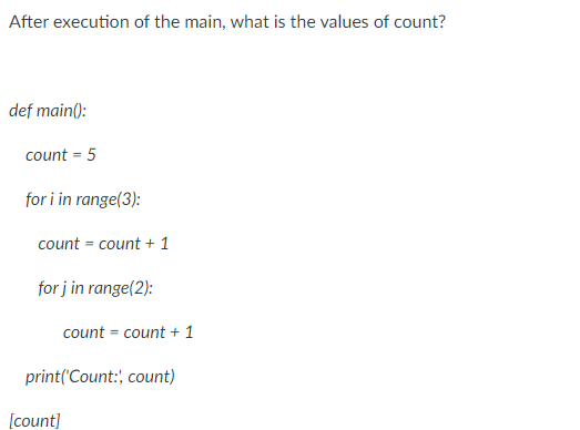 After execution of the main, what is the values of count?
def main():
count = 5
for i in range(3):
count = count + 1
for j in range(2):
count = count + 1
print('Count: count)
[count]