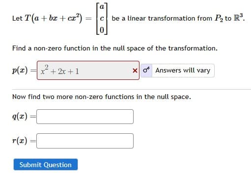 Let T(a + bx + cx²)
p(x) x²+2x+1
Find a non-zero function in the null space of the transformation.
a
r(x)
= с be a linear transformation from P₂ to R³.
Submit Question
Now find two more non-zero functions in the null space.
q(x)=
xo Answers will vary