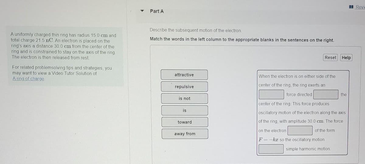 A uniformly charged thin ring has radius 15.0 cm and
total charge 21.5 nC. An electron is placed on the
ring's axis a distance 30.0 cm from the center of the
ring and is constrained to stay on the axis of the ring.
The electron is then released from rest.
For related problemsolving tips and strategies, you
may want to view a Video Tutor Solution of
A ring of charge.
Part A
Describe the subsequent motion of the electron.
Match the words in the left column to the appropriate blanks in the sentences on the right.
attractive
repulsive
is not
is
toward
away from
Reset Help
When the electron is on either side of the
center of the ring, the ring exerts an
force directed
center of the ring. This force produces
oscillatory motion of the electron along the axis
of the ring, with amplitude 30.0 cm. The force
on the electron
of the form
F=-kx so the oscillatory motion
simple harmonic motion.
the
Revie