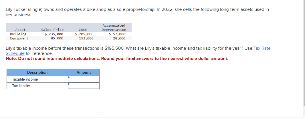 Lily Tucker (single) owns and operates a bike shop as a sole proprietorship. In 2022, she sells the following long-term assets used in
her business:
Asset
Building
Equipment
Sales Price
$ 235,000
85,000
Description
Taxable income
Tax liability
Cost
$ 205,000
153,000
Lily's taxable income before these transactions is $195,500. What are Lily's taxable income and tax liability for the year? Use Tax Rate
Schedule for reference.
Note: Do not round intermediate calculations. Round your final answers to the nearest whole dollar amount.
Accumulated
Depreciation
$ 57,000
28,000
Amount