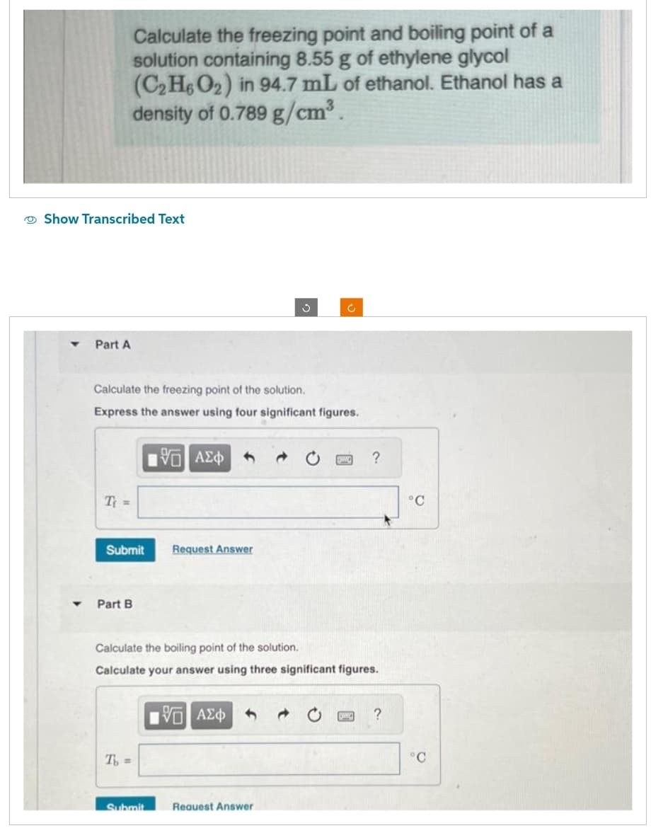 Calculate the freezing point and boiling point of a
solution containing 8.55 g of ethylene glycol
(C₂H6O2) in 94.7 mL of ethanol. Ethanol has a
density of 0.789 g/cm³.
Show Transcribed Text
Part A
Calculate the freezing point of the solution.
Express the answer using four significant figures.
T₁ =
Submit Request Answer
Part B
[5] ΑΣΦ
T₁ =
Submit
Calculate the boiling point of the solution.
Calculate your answer using three significant figures.
15. ΑΣΦ 1
Ć
→
Request Answer
BING ?
?
°C
°C