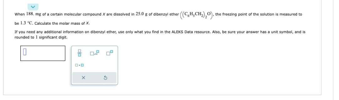 When 188. mg of a certain molecular compound X are dissolved in 25.0 g of dibenzyl ether
be 1.3 °C. Calculate the molar mass of X.
0.0
If you need any additional information on dibenzyl ether, use only what you find in the ALEKS Data resource. Also, be sure your answer has a unit symbol, and is
rounded to 1 significant digit.
X
r((CH₂CH₂)₂O),
5
O, the freezing point of the solution is measured to