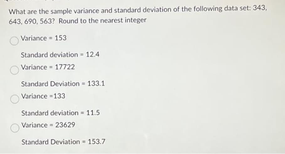 What are the sample variance and standard deviation of the following data set: 343,
643, 690, 563? Round to the nearest integer
Variance = 153
Standard deviation = 12.4
Variance 17722
Standard Deviation = 133.1
Variance =133
Standard deviation = 11.5
Variance 23629
Standard Deviation = 153.7