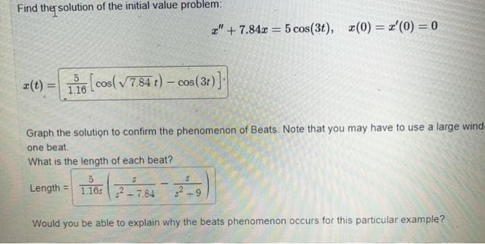 Find the solution of the initial value problem:
z" +7.84x = 5 cos(3t), (0)= '(0) = 0
r(t) = 116 [cos (√7.84 t) - cos (3r)]
Graph the solution to confirm the phenomenon of Beats. Note that you may have to use a large wind-
one beat.
What is the length of each beat?
Length 1.1652-7.84
Would you be able to explain why the beats phenomenon occurs for this particular example?