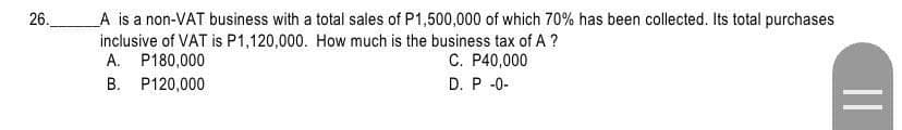 26.
A is a non-VAT business with a total sales of P1,500,000 of which 70% has been collected. Its total purchases
inclusive of VAT is P1,120,000. How much is the business tax of A ?
A. P180,000
C. P40,000
B. P120,000
D. P-0-
||