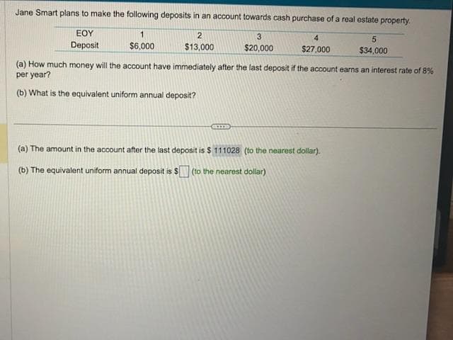 Jane Smart plans to make the following deposits in an account towards cash purchase of a real estate property.
ΕΟΥ
1
3
Deposit
$6,000
$20,000
2
$13,000
4
$27,000
cms
(a) How much money will the account have immediately after the last deposit if the account earns an interest rate of 8%
per year?
(b) What is the equivalent uniform annual deposit?
5
$34,000
(a) The amount in the account after the last deposit is $ 111028 (to the nearest dollar).
(b) The equivalent uniform annual deposit is $(to the nearest dollar)