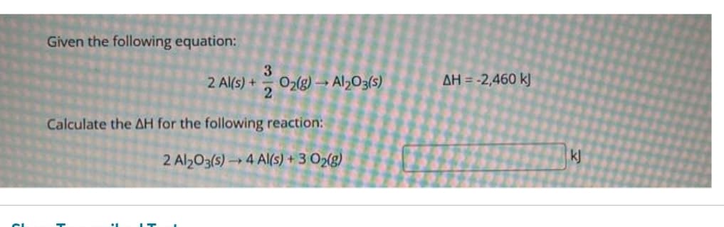 Given the following equation:
2 Al(s) +
3
O2(g) → Al2O3(s)
Calculate the AH for the following reaction:
2 Al₂O3(s)→ 4 Al(s) + 3 O2(g)
AH = -2,460 kJ
kj