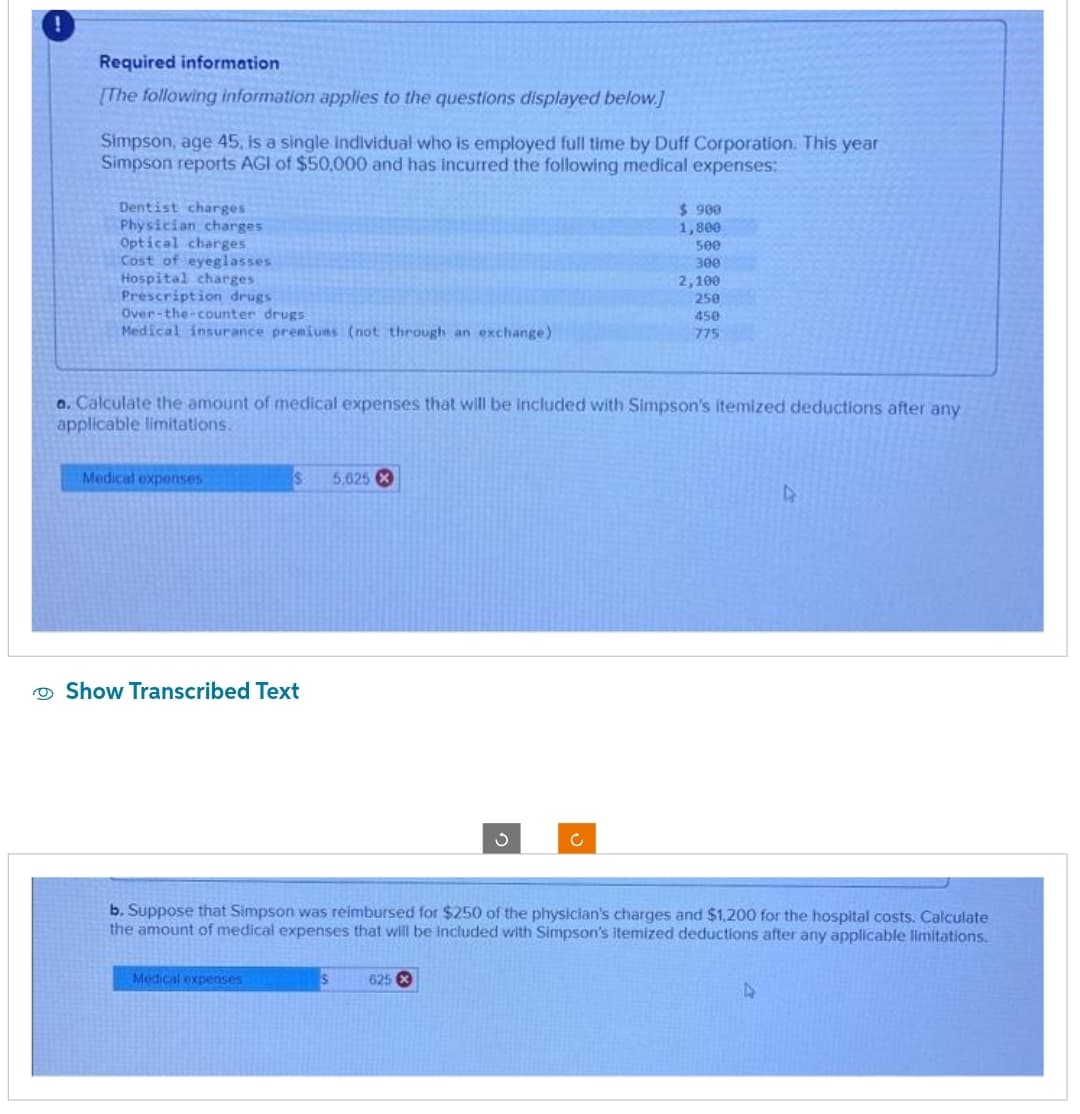 Required information
[The following information applies to the questions displayed below.]
Simpson, age 45, is a single individual who is employed full time by Duff Corporation. This year
Simpson reports AGI of $50,000 and has incurred the following medical expenses:
Dentist charges
Physician charges
Optical charges
Cost of eyeglasses
Hospital charges
Prescription drugs
Over-the-counter drugs
Medical insurance premiums (not through an exchange)
a. Calculate the amount of medical expenses that will be included with Simpson's itemized deductions after any
applicable limitations.
Medical expenses
$ 5,625 X
Show Transcribed Text
Medical expenses
$ 900
1,800
500
300
2,100
250
450
775
b. Suppose that Simpson was reimbursed for $250 of the physician's charges and $1,200 for the hospital costs. Calculate
the amount of medical expenses that will be included with Simpson's itemized deductions after any applicable limitations.
S 625 X
4