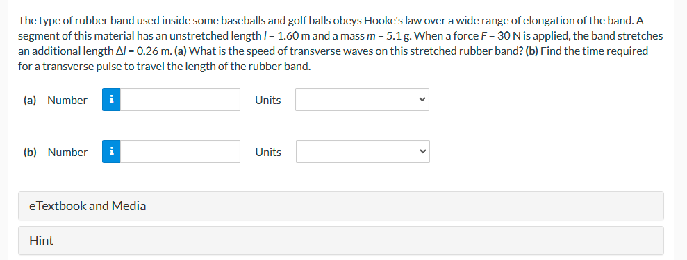 The type of rubber band used inside some baseballs and golf balls obeys Hooke's law over a wide range of elongation of the band. A
segment of this material has an unstretched length/= 1.60 m and a mass m = 5.1 g. When a force F = 30 N is applied, the band stretches
an additional length A/= 0.26 m. (a) What is the speed of transverse waves on this stretched rubber band? (b) Find the time required
for a transverse pulse to travel the length of the rubber band.
(a) Number i
(b) Number
eTextbook and Media
Hint
Units
Units