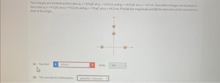 Two charges are located on the x axis: q;+6.9 μC at x₁ +4.4 cm, and q2 +6.9 µC at x--4.4 cm. Two other charges are located on
the yaxis: q3 +4.3 µC at y=+5.2 cm, and q4-7.8 µC at y4 +6.2 cm. Find (a) the magnitude and (b) the direction of the net electric
field at the origin.
(a) Number
60203
(b) The net electric field points
Units
alone the y direction
N/C