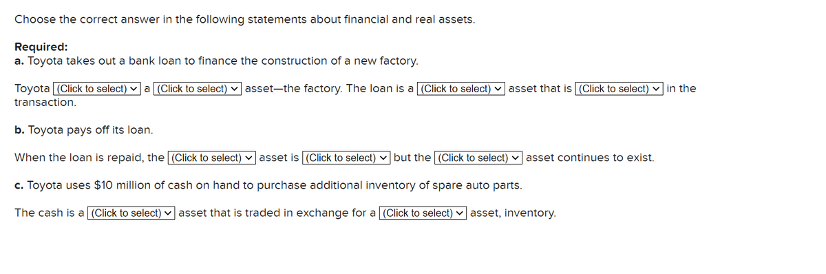 Choose the correct answer in the following statements about financial and real assets.
Required:
a. Toyota takes out a bank loan to finance the construction of a new factory.
Toyota (Click to select) ✓a (Click to select)
transaction.
asset-the factory. The loan is a [(Click to select) asset that is (Click to select) in the
b. Toyota pays off its loan.
When the loan is repaid, the (Click to select) asset is (Click to select) but the (Click to select) asset continues to exist.
c. Toyota uses $10 million of cash on hand to purchase additional inventory of spare auto parts.
The cash is a (Click to select) ✓ asset that is traded in exchange for a [(Click to select) asset, inventory.