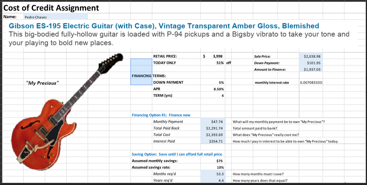 Cost of Credit Assignment
Name: Pedro Chavez
Gibson ES-195 Electric Guitar (with Case), Vintage Transparent Amber Gloss, Blemished
This big-bodied fully-hollow guitar is loaded with P-94 pickups and a Bigsby vibrato to take your tone and
your playing to bold new places.
"My Precious"
RETAIL PRICE:
TODAY ONLY
FINANCING TERMS:
DOWN PAYMENT
APR
TERM (yrs)
Financing Option #1: Finance now
Monthly Payment
Total Paid Back
Total Cost
Interest Paid
$ 3,998
Months req'd
Years req'd
51% off
5%
8.50%
4
$47.74
$2,291.74
$2,393.69
$354.71
Saving Option: Save until I can afford full retail price
Assumed monthly savings:
$75
Assumed savings rate:
10%
53.3
4.4
Sale Price:
Down Payment:
Amount to Finance:
monthly interest rate
$2,038.98
$101.95
$1,937.03
How many months must I save?
How many years does that equal?
0.0070833333
What will my monthly payment be to own "My Precious"?
Total amount paid to bank?
What does "My Precious" really cost me?
How much I pay in interest to be able to own "My Precious" today.