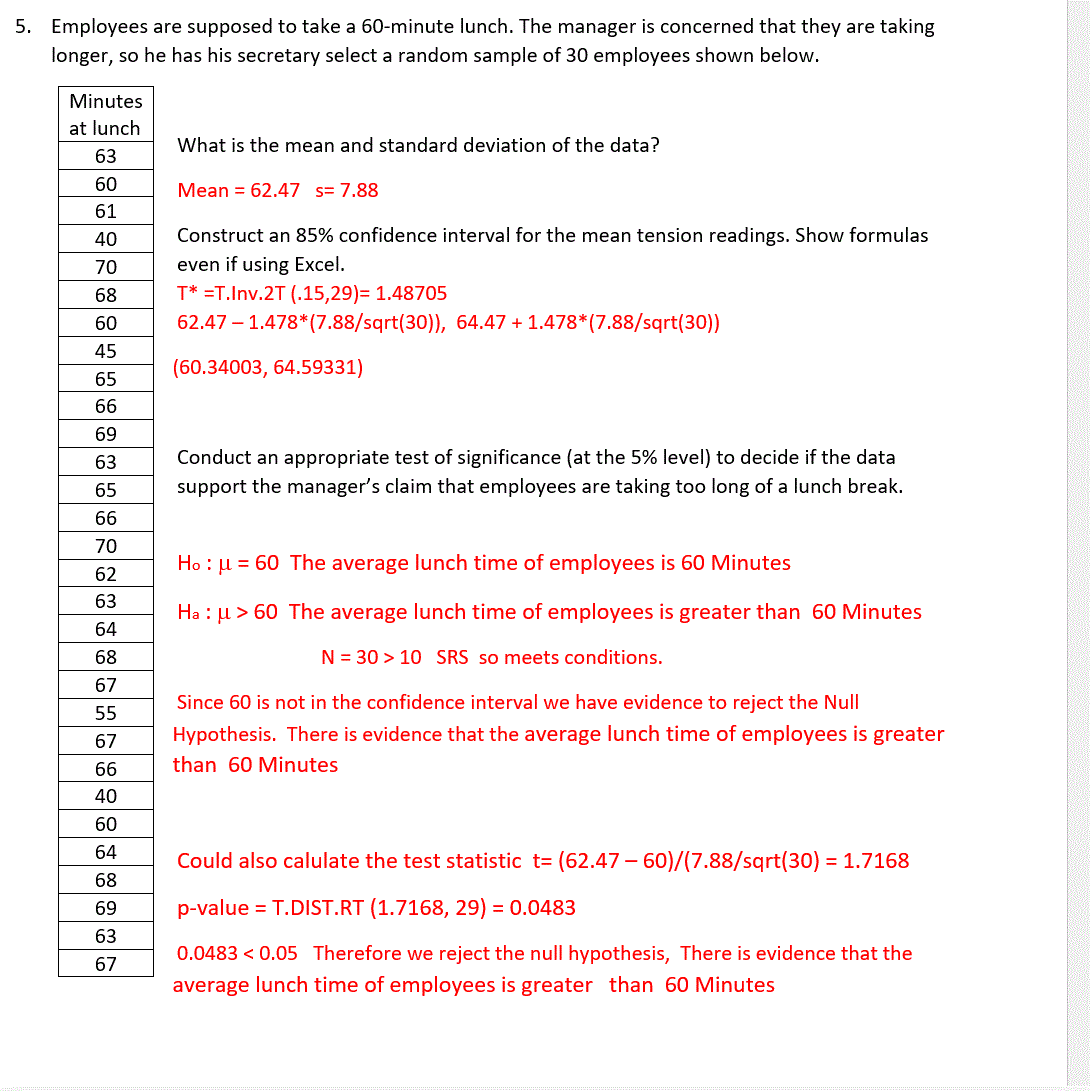 60
61
40
70
68
60
45
5. Employees are supposed to take a 60-minute lunch. The manager is concerned that they are taking
longer, so he has his secretary select a random sample of 30 employees shown below.
Minutes
at lunch
63
What is the mean and standard deviation of the data?
Mean 62.47 s= 7.88
Construct an 85% confidence interval for the mean tension readings. Show formulas
even if using Excel.
T* =T.Inv.2T (.15,29)=1.48705
62.47 -1.478*(7.88/sqrt(30)), 64.47 + 1.478*(7.88/sqrt(30))
(60.34003, 64.59331)
65
66
69
63
65
Conduct an appropriate test of significance (at the 5% level) to decide if the data
support the manager's claim that employees are taking too long of a lunch break.
66
70
Ho: u = 60 The average lunch time of employees is 60 Minutes
62
63
64
68
Hau > 60 The average lunch time of employees is greater than 60 Minutes
N 30 10 SRS so meets conditions.
67
55
67
66
Since 60 is not in the confidence interval we have evidence to reject the Null
Hypothesis. There is evidence that the average lunch time of employees is greater
than 60 Minutes
40
60
64
Could also calulate the test statistic t= (62.47-60)/(7.88/sqrt(30) = 1.7168
68
69
p-value = T.DIST.RT (1.7168, 29) = 0.0483
63
67
0.0483 <0.05 Therefore we reject the null hypothesis, There is evidence that the
average lunch time of employees is greater than 60 Minutes