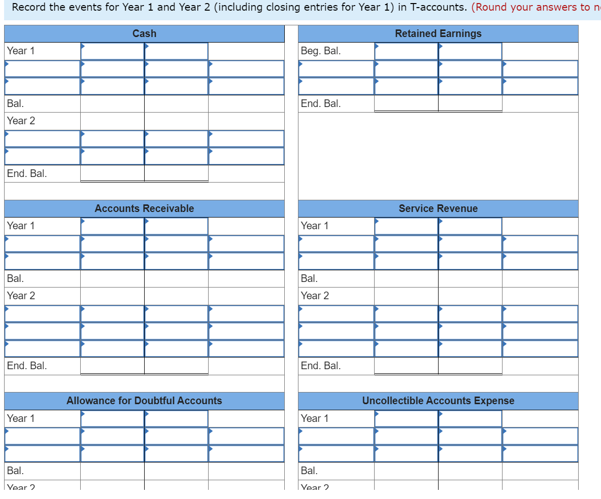 Record the events for Year 1 and Year 2 (including closing entries for Year 1) in T-accounts. (Round your answers to n
Retained Earnings
Year 1
Bal.
Year 2
End. Bal.
Year 1
Bal.
Year 2
End. Bal.
Year 1
Bal.
Year 2
Cash
Accounts Receivable
Allowance for Doubtful Accounts
Beg. Bal.
End. Bal.
Year 1
Bal.
Year 2
End. Bal.
Year 1
Bal.
Year 2
Service Revenue
Uncollectible Accounts Expense