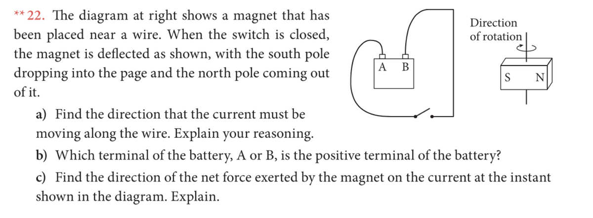 ** 22. The diagram at right shows a magnet that has
been placed near a wire. When the switch is closed,
the magnet is deflected as shown, with the south pole
dropping into the page and the north pole coming out
Direction
of rotation
A B
S
N
of it.
a) Find the direction that the current must be
moving along the wire. Explain your reasoning.
b) Which terminal of the battery, A or B, is the positive terminal of the battery?
c) Find the direction of the net force exerted by the magnet on the current at the instant
shown in the diagram. Explain.
