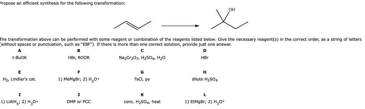 Propose an efficient synthesis for the following transformation:
OH
The transformation above can be performed with some reagent or combination of the reagents listed below. Give the necessary reagent(s) in the correct order, as a string of letters
(without spaces or punctuation, such as "EBF"). If there is more than one correct solution, provide just one answer.
A
В
C
t-BUOK
HBr, ROOR
Na2Cr207, H2S04, H20
HBr
E
F
G
H
H2, Lindlar's cat.
1) МеMgBr; 2) H,о+
TSCI, py
dilute H2SO4
I
J
K
L
1) LIAIH,; 2) H,0+
1) EtMgBr; 2) H,0+
DMP or PCC
conc. H2SO4, heat
