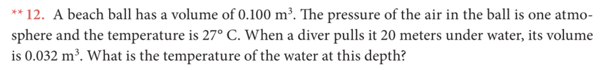 ** 12. A beach ball has a volume of 0.100 m³. The pressure of the air in the ball is one atmo-
sphere and the temperature is 27° C. When a diver pulls it 20 meters under water, its volume
is 0.032 m³. What is the temperature of the water at this depth?
