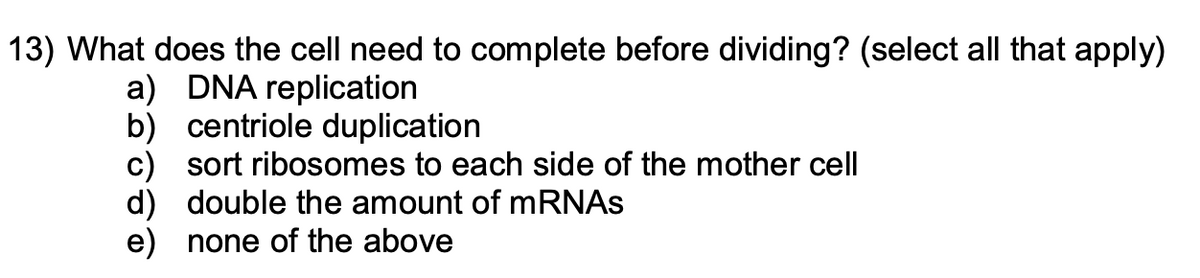 13) What does the cell need to complete before dividing? (select all that apply)
a) DNA replication
b) centriole duplication
c) sort ribosomes to each side of the mother cell
d) double the amount of mRNAs
e) none of the above
