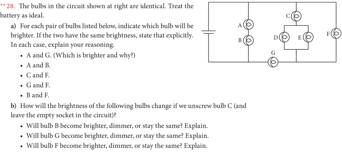 ** 28. The bulbs in the circuit shown at right are identical. Treat the
battery as ideal.
a) For each pair of bulbs listed below, indicate which bulb will be
brighter. If the two have the same brightness, state that explicitly.
In each case, explain your reasoning.
• A and G. (Which is brighter and why?)
A
F
D
E
В
G
• A and B.
• C and F.
• G and F.
• B and F.
b) How will the brightness of the following bulbs change if we unscrew bulb C (and
leave the empty socket in the circuit)?
Will bulb B become brighter, dimmer, or stay the same? Explain.
• Will bulb G become brighter, dimmer, or stay the same? Explain.
• Will bulb F become brighter, dimmer, or stay the same? Explain.
