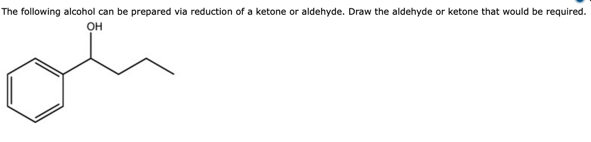 The following alcohol can be prepared via reduction of a ketone or aldehyde. Draw the aldehyde or ketone that would be required.
OH
