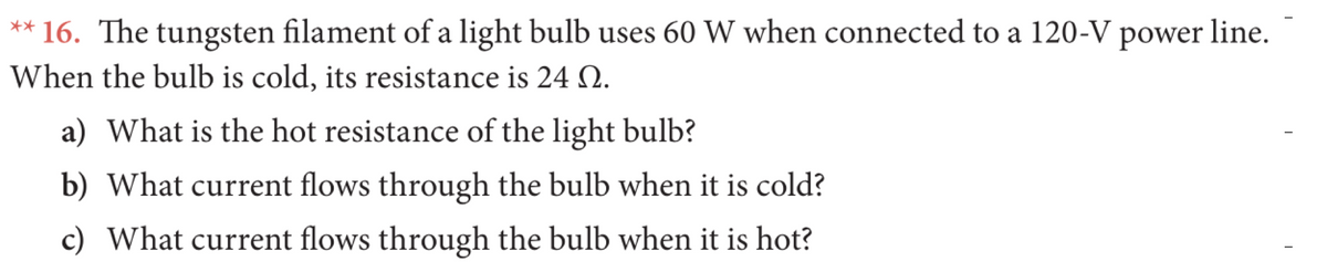 ** 16. The tungsten filament of a light bulb uses 60 W when connected to a 120-V power line.
When the bulb is cold, its resistance is 24 N.
a) What is the hot resistance of the light bulb?
b) What current flows through the bulb when it is cold?
c) What current flows through the bulb when it is hot?
