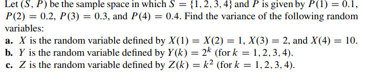 Let (S, P) be the sample space in which S = {1, 2, 3, 4} and P is given by P(1) = 0.1,
P(2) = 0.2, P(3) = 0.3, and P(4) = 0.4. Find the variance of the following random
variables:
a. X is the random variable defined by X(1) = X(2) = 1, X(3) = 2, and X(4) = 10.
b. Y is the random variable defined by Y(k) = 2k (for k= 1,2,3,4).
c. Z is the random variable defined by Z(k)= k² (for k
=
1, 2, 3, 4).