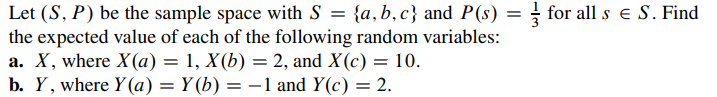 Let (S, P) be the sample space with S = {a,b,c} and P(s) = for all s € S. Find
the expected value of each of the following random variables:
a. X, where X(a) = 1, X(b) = 2, and X(c) = 10.
b. Y, where y(a) = Y(b) = − 1 and Y(c) = 2.