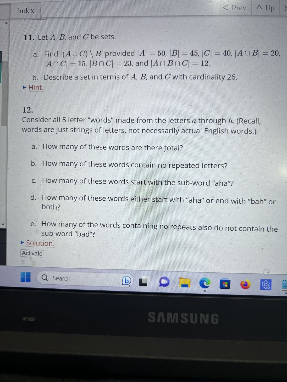 Index
11. Let A, B, and C be sets.
a.
Find |(AUC) B| provided |A| = 50, |B| = 45, |C| = 40, |An B| = 20,
|AnC| = 15, |BC| = 23, and An BnC| = 12.
b. Describe a set in terms of A, B, and C with cardinality 26.
► Hint.
12.
Consider all 5 letter "words" made from the letters a through h. (Recall,
words are just strings of letters, not necessarily actual English words.)
S
a. How many of these words are there total?
b. How many of these words contain no repeated letters?
c. How many of these words start with the sub-word "aha"?
d.
How many of these words either start with "aha" or end with "bah" or
both?
► Solution.
Activate
< Prev
e. How many of the words containing no repeats also do not contain the
sub-word "bad"?
Q Search
D
A Up M
L
- e
SAMSUNG