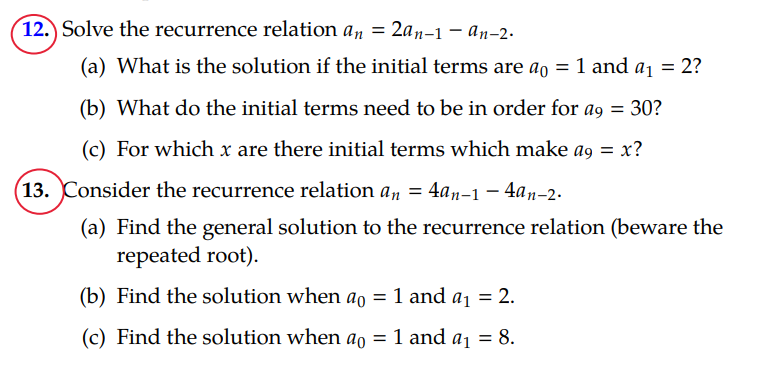 12.) Solve the recurrence relation an = 2an-1-an-2.
(a) What is the solution if the initial terms are ao = 1 and a₁ = 2?
(b) What do the initial terms need to be in order for ag = 30?
(c) For which x are there initial terms which make ag = x?
(13. Consider the recurrence relation an = 4an-1-4an-2.
(a) Find the general solution to the recurrence relation (beware the
repeated root).
(b) Find the solution when ao = 1 and a₁ = 2.
(c) Find the solution when ao = 1 and a₁ = 8.