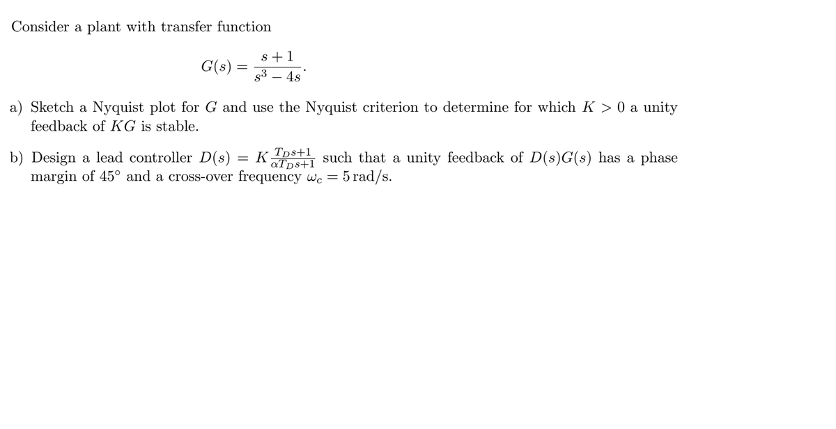 Consider a plant with transfer function
G(s)
=
b) Design a lead controller D(s)
margin of 45° and a cross-over
s+1
s³ - 4s
a) Sketch a Nyquist plot for G and use the Nyquist criterion to determine for which K > 0 a unity
feedback of KG is stable.
Kps+such that a unity feedback of D(s)G(s) has a phase
aТps+1
frequency wc = 5 rad/s.