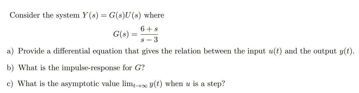 Consider the system Y(s) = G(s)U(s) where
6+s
G(s) S- 3
a) Provide a differential equation that gives the relation between the input u(t) and the output y(t).
b) What is the impulse-response for G?
c) What is the asymptotic value limt→∞ y(t) when u is a step?