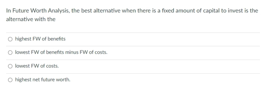 In Future Worth Analysis, the best alternative when there is a fixed amount of capital to invest is the
alternative with the
O highest FW of benefits
lowest FW of benefits minus FW of costs.
lowest FW of costs.
O highest net future worth.
