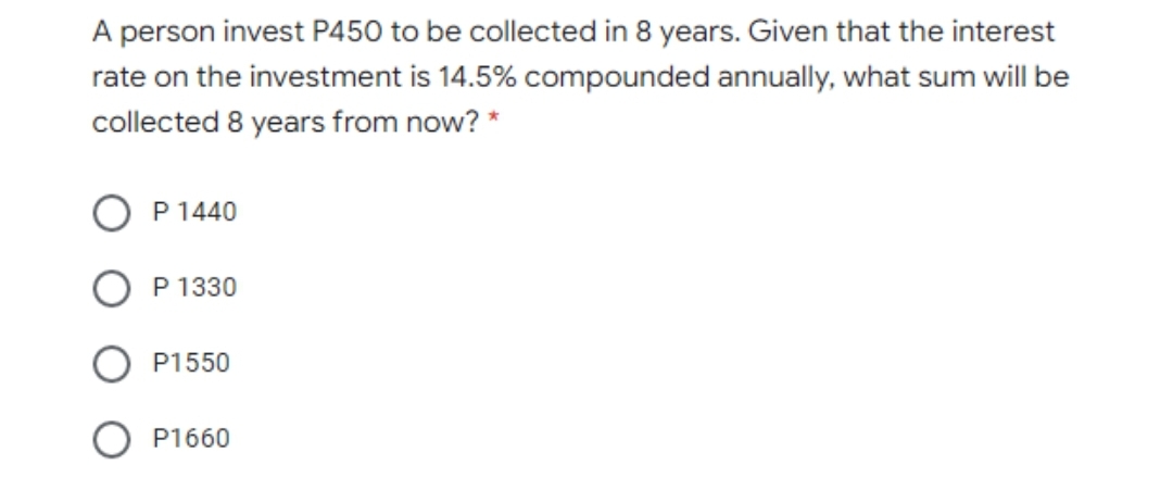 A person invest P450 to be collected in 8 years. Given that the interest
rate on the investment is 14.5% compounded annually, what sum will be
collected 8 years from now? *
P 1440
P 1330
P1550
P1660
