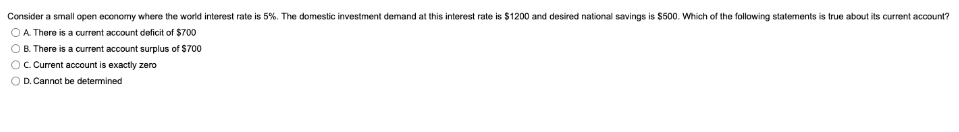 Consider a small open economy where the world interest rate is 5%. The domestic investment demand at this interest rate is $1200 and desired national savings is $500. Which of the following statements is true about its current account?
O A. There is a current account deficit of $700
O B. There is a current account surplus of $700
OC Current account is exactly zero
O D. Cannot be determined
