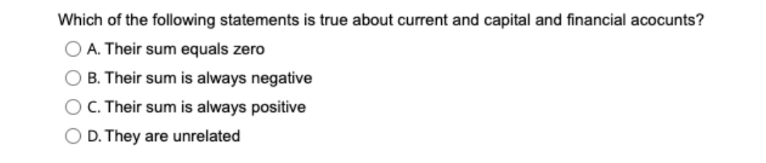 Which of the following statements is true about current and capital and financial acocunts?
O A. Their sum equals zero
B. Their sum is always negative
C. Their sum is always positive
D. They are unrelated
