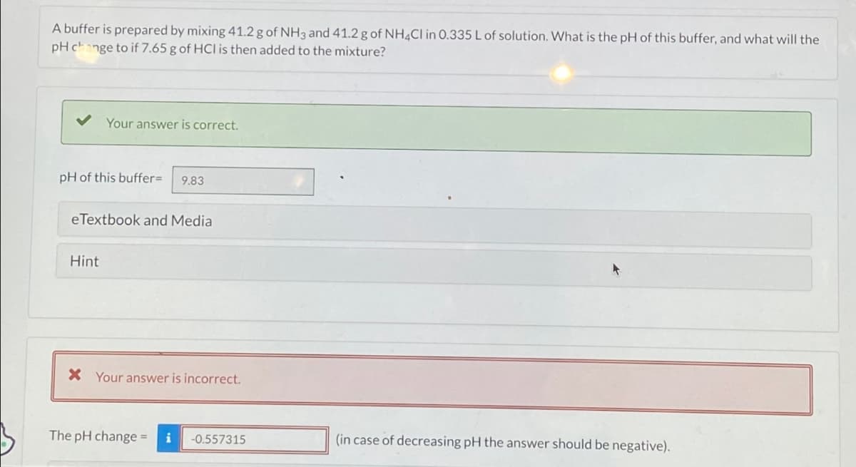 A buffer is prepared by mixing 41.2 g of NH3 and 41.2 g of NH4Cl in 0.335 L of solution. What is the pH of this buffer, and what will the
pH change to if 7.65 g of HCI is then added to the mixture?
Your answer is correct.
pH of this buffer=
9.83
eTextbook and Media
Hint
* Your answer is incorrect.
The pH change- i -0.557315
(in case of decreasing pH the answer should be negative).
