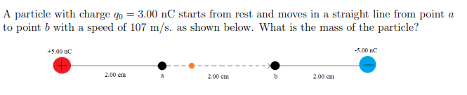 A particle with charge qo = 3.00 nC starts from rest and moves in a straight line from point a
to point b with a speed of 107 m/s. as shown below. What is the mass of the particle?
+5.00 nC
2.00 cm
2.00 cm
2.00 cm
-5.00 nC