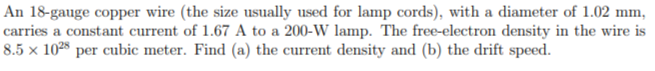 An 18-gauge copper wire (the size usually used for lamp cords), with a diameter of 1.02 mm,
carries a constant current of 1.67 A to a 200-W lamp. The free-electron density in the wire is
8.5 × 1028 per cubic meter. Find (a) the current density and (b) the drift speed.