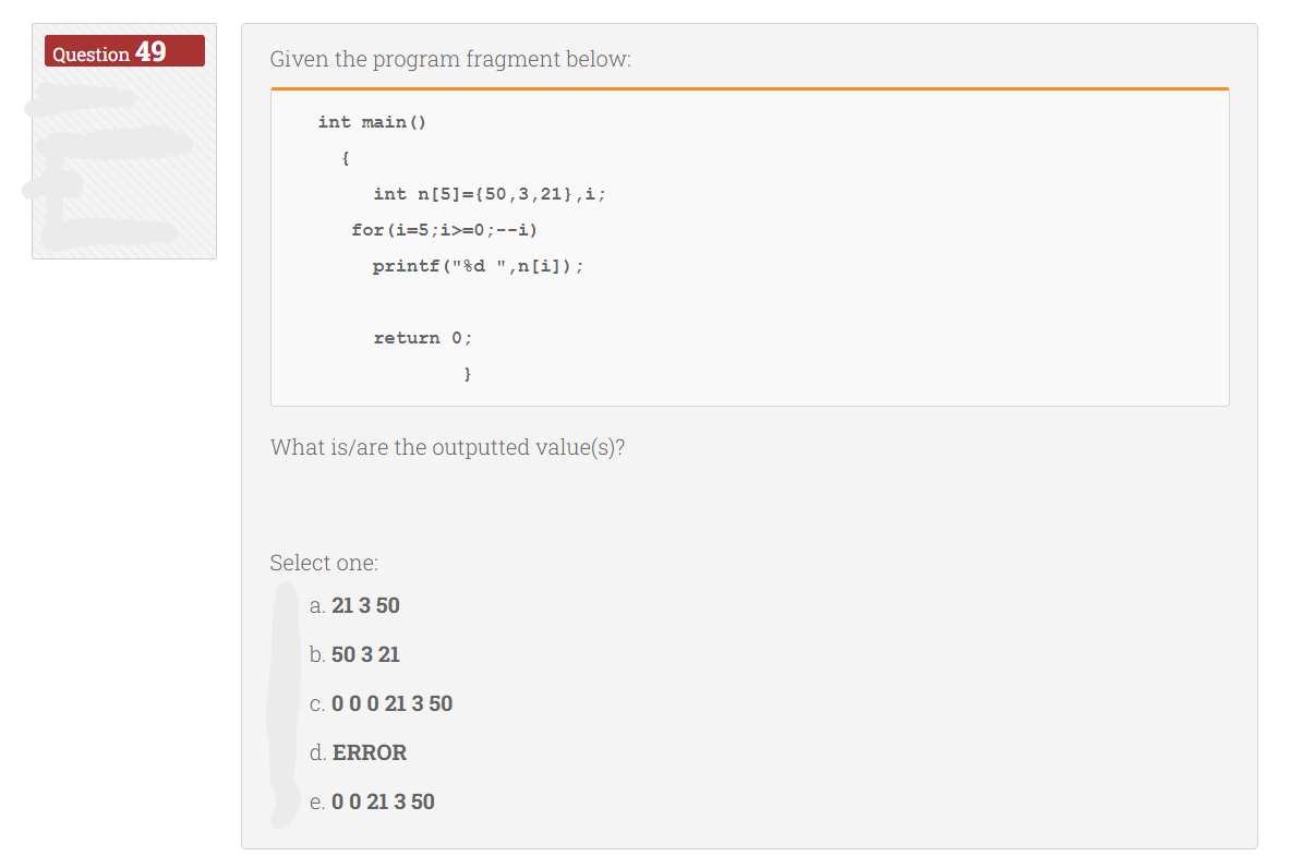 Question 49
Given the program fragment below:
int main()
{
int n[5]={50,3,21},i;
for (i=5;i>=0;--i)
printf("%d ",n[i]);
return 0;
}
What is/are the outputted value(s)?
Select one:
a. 21 3 50
b. 50 3 21
c. 0 0 0 21 3 50
d. ERROR
e. 0 0 21 3 50