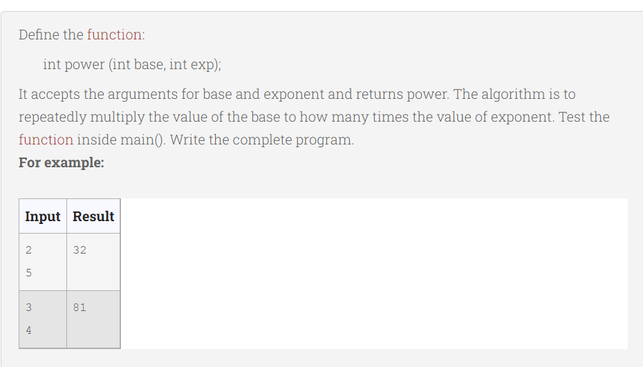 Define the function:
int power (int base, int exp);
It accepts the arguments for base and exponent and returns power. The algorithm is to
repeatedly multiply the value of the base to how many times the value of exponent. Test the
function inside main(). Write the complete program.
For example:
Input Result
2
5
3
4
32
81